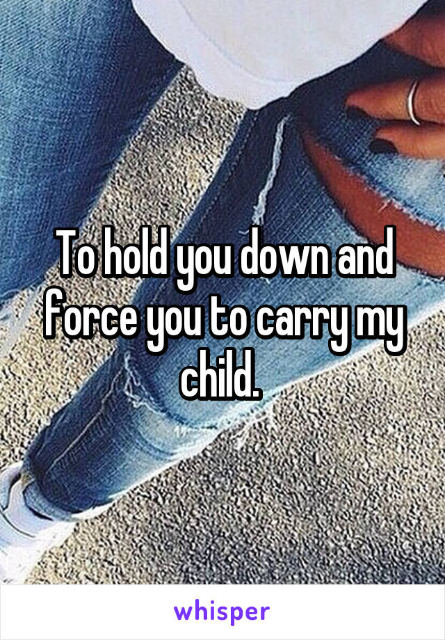 To hold you down and force you to carry my child. 