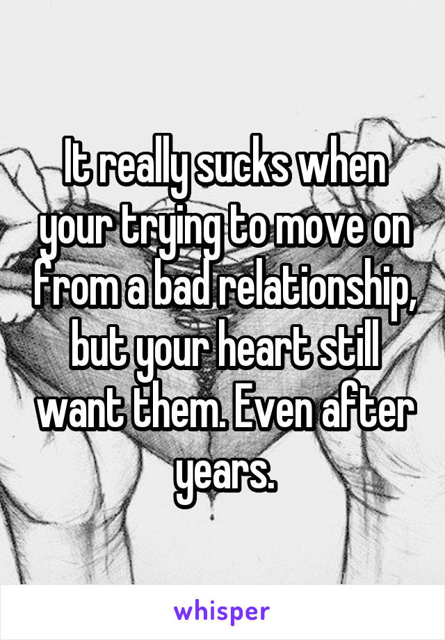 It really sucks when your trying to move on from a bad relationship, but your heart still want them. Even after years.