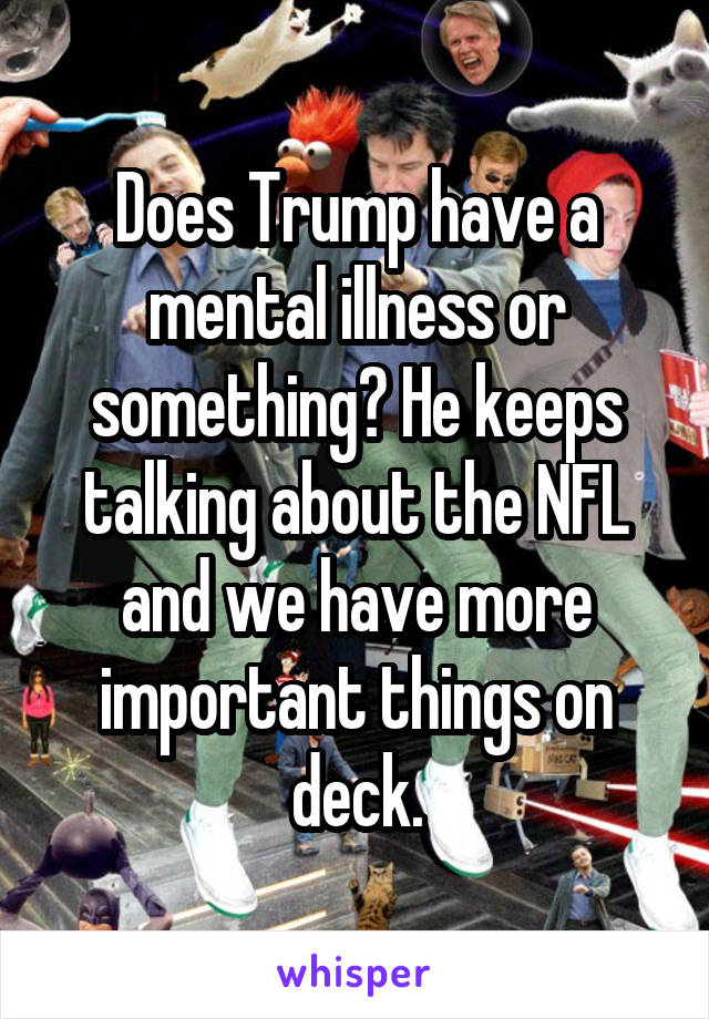 Does Trump have a mental illness or something? He keeps talking about the NFL and we have more important things on deck.