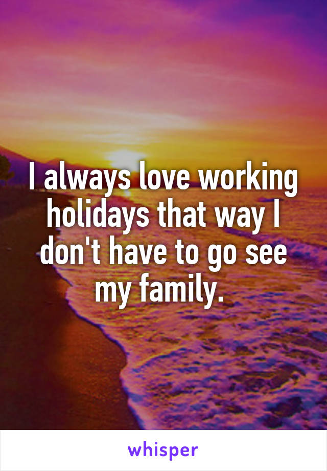 I always love working holidays that way I don't have to go see my family. 