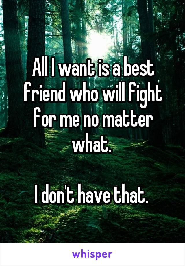 All I want is a best friend who will fight for me no matter what. 

I don't have that. 