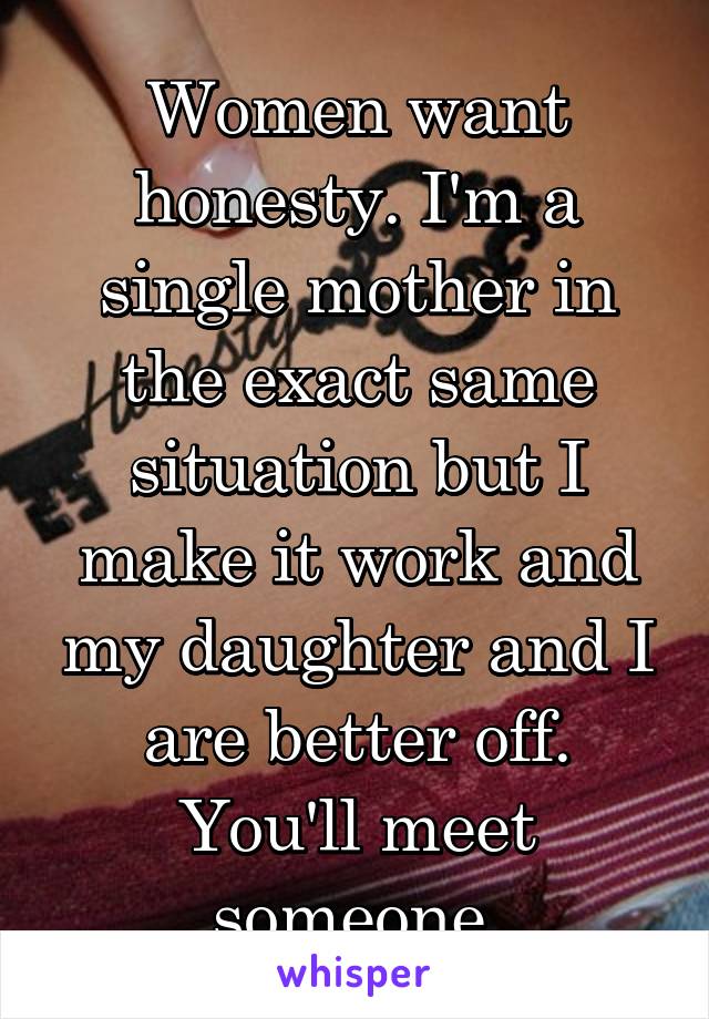 Women want honesty. I'm a single mother in the exact same situation but I make it work and my daughter and I are better off. You'll meet someone.