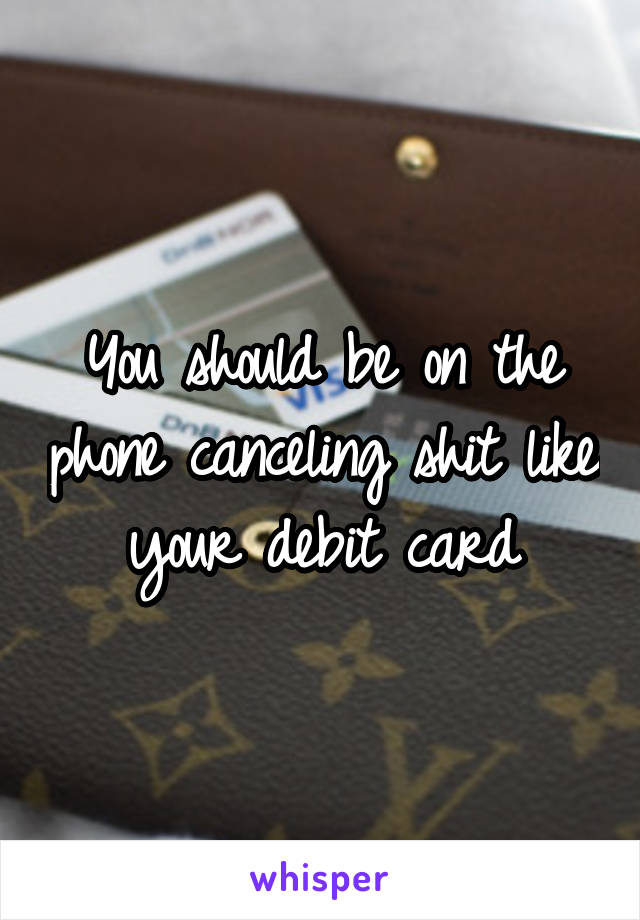 You should be on the phone canceling shit like your debit card