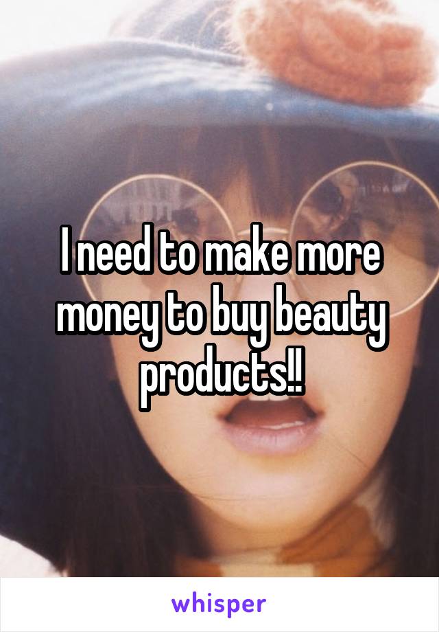 I need to make more money to buy beauty products!!