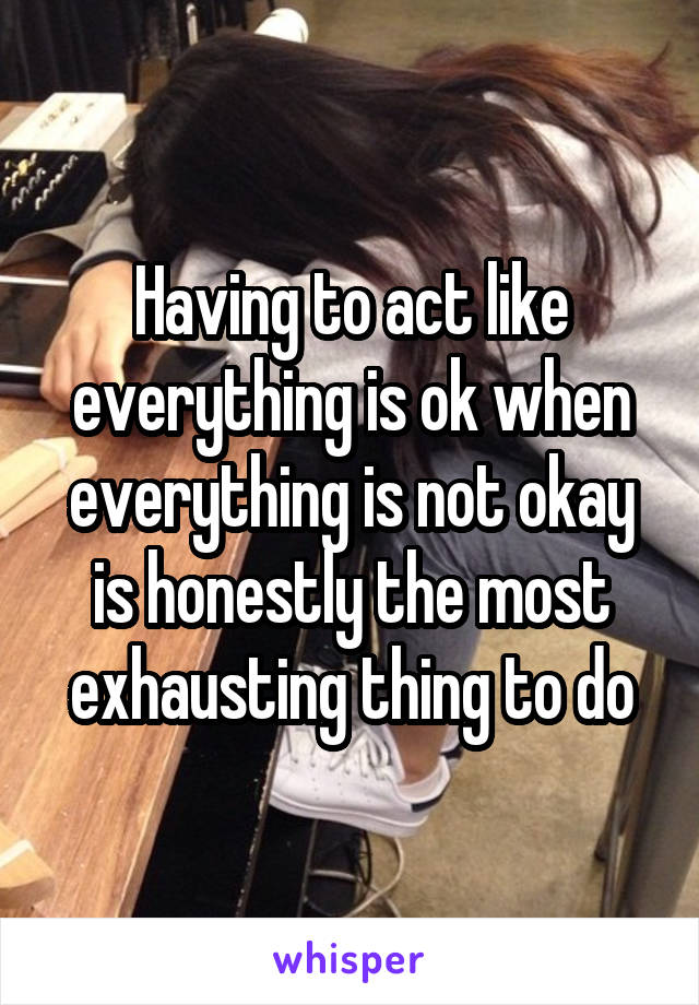 Having to act like everything is ok when everything is not okay is honestly the most exhausting thing to do