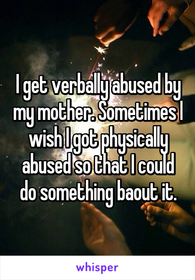 I get verbally abused by my mother. Sometimes I wish I got physically abused so that I could do something baout it.