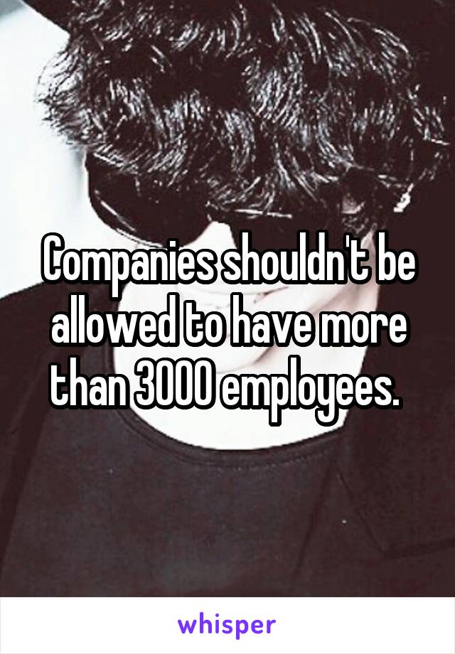 Companies shouldn't be allowed to have more than 3000 employees. 