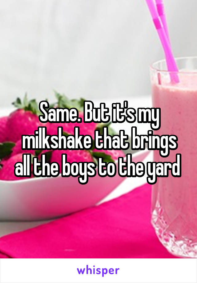 Same. But it's my milkshake that brings all the boys to the yard 