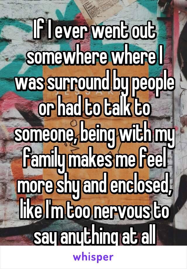 If I ever went out somewhere where I was surround by people or had to talk to someone, being with my family makes me feel more shy and enclosed, like I'm too nervous to say anything at all