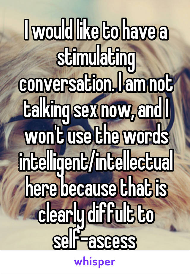 I would like to have a stimulating conversation. I am not talking sex now, and I won't use the words intelligent/intellectual here because that is clearly diffult to self-ascess 