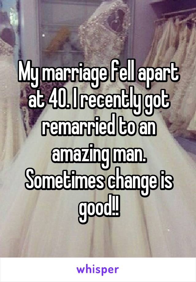 My marriage fell apart at 40. I recently got remarried to an amazing man. Sometimes change is good!!