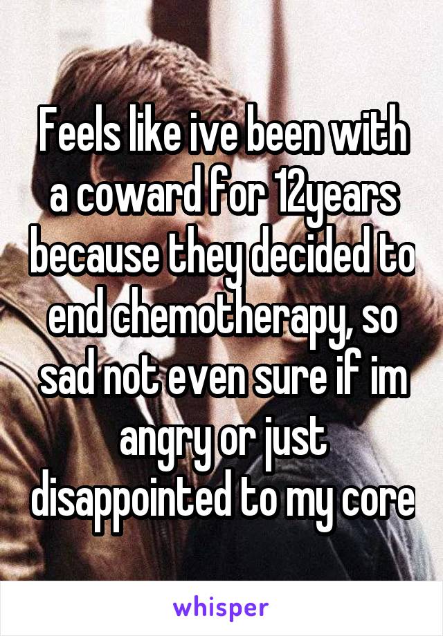 Feels like ive been with a coward for 12years because they decided to end chemotherapy, so sad not even sure if im angry or just disappointed to my core