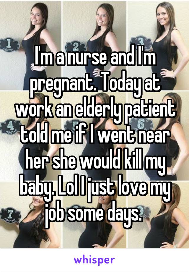 I'm a nurse and I'm pregnant. Today at work an elderly patient told me if I went near her she would kill my baby. Lol I just love my job some days. 