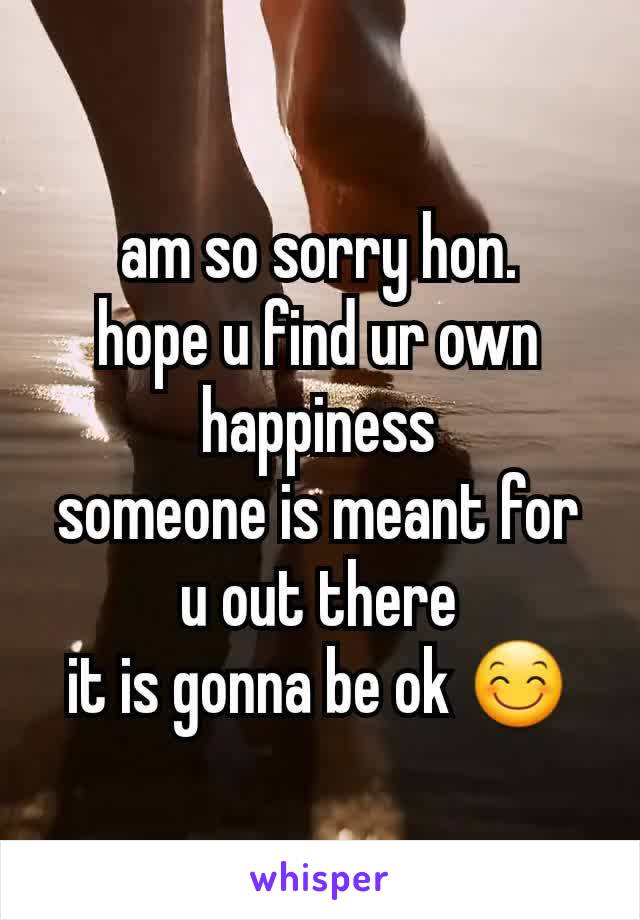 am so sorry hon.
hope u find ur own happiness
someone is meant for u out there
it is gonna be ok 😊