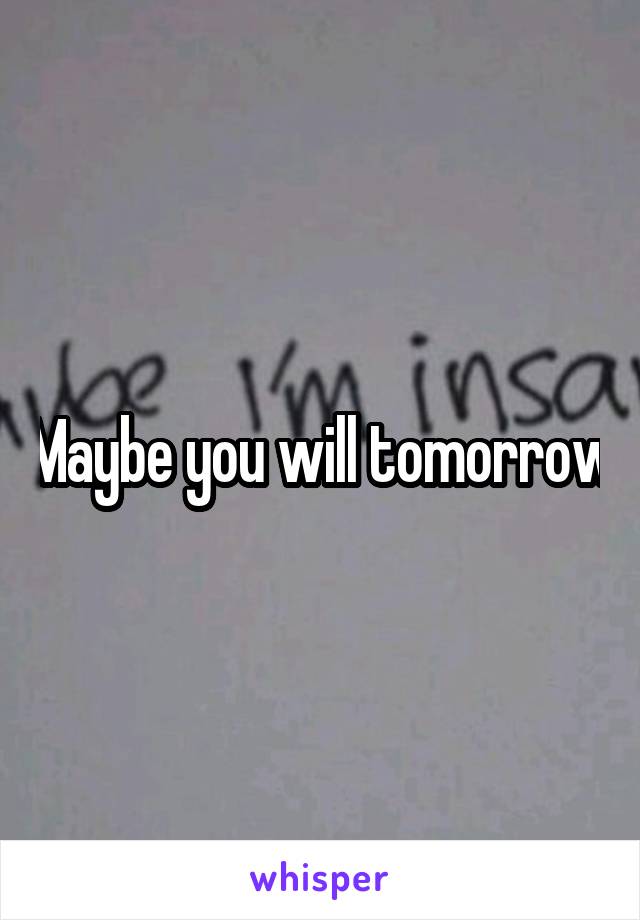 Maybe you will tomorrow