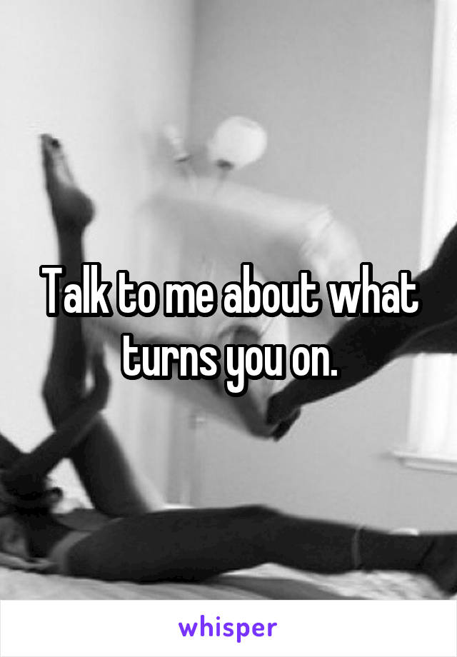 Talk to me about what turns you on.