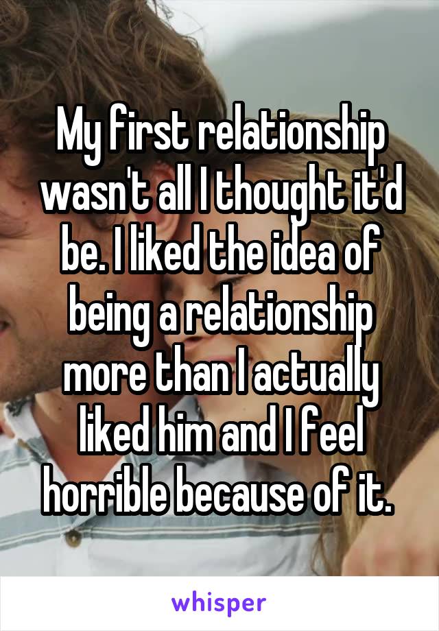 My first relationship wasn't all I thought it'd be. I liked the idea of being a relationship more than I actually liked him and I feel horrible because of it. 