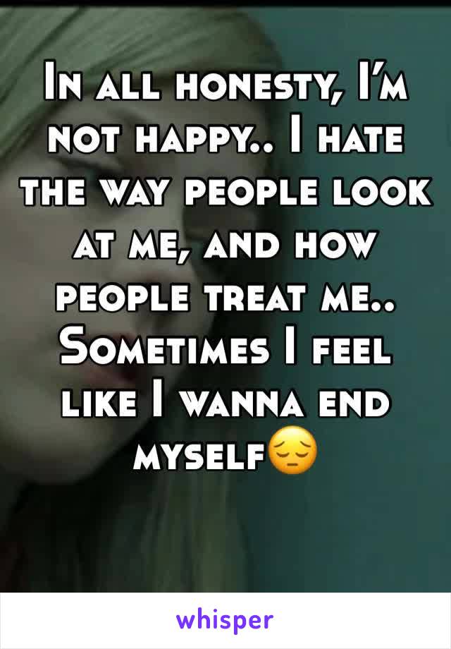 In all honesty, I’m not happy.. I hate the way people look at me, and how people treat me.. Sometimes I feel like I wanna end myself😔