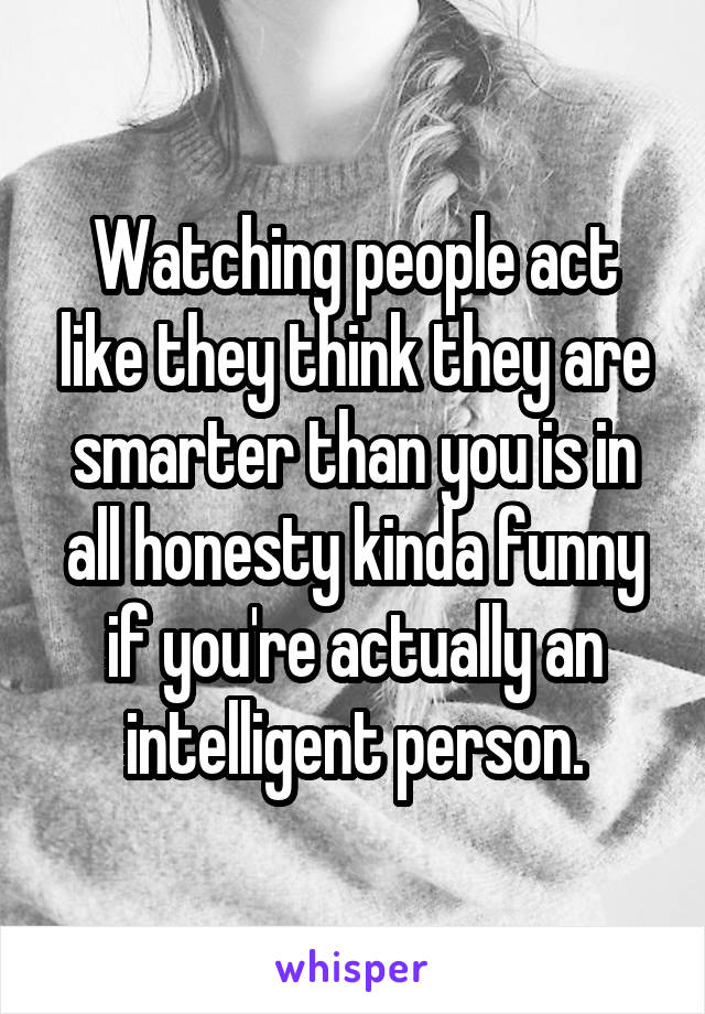 Watching people act like they think they are smarter than you is in all honesty kinda funny if you're actually an intelligent person.