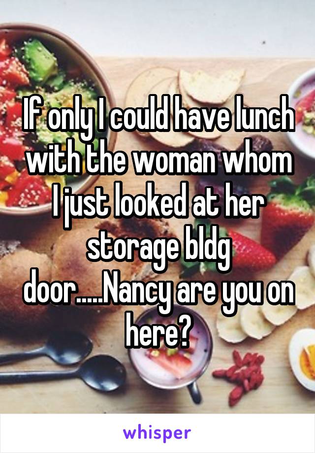 If only I could have lunch with the woman whom I just looked at her storage bldg door.....Nancy are you on here?