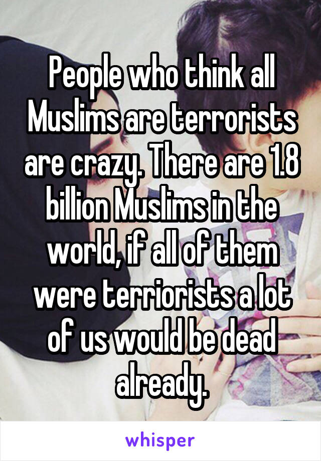 People who think all Muslims are terrorists are crazy. There are 1.8 billion Muslims in the world, if all of them were terriorists a lot of us would be dead already.