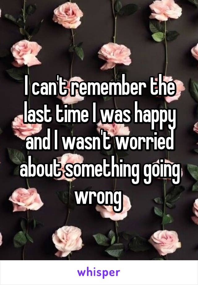 I can't remember the last time I was happy and I wasn't worried about something going wrong 