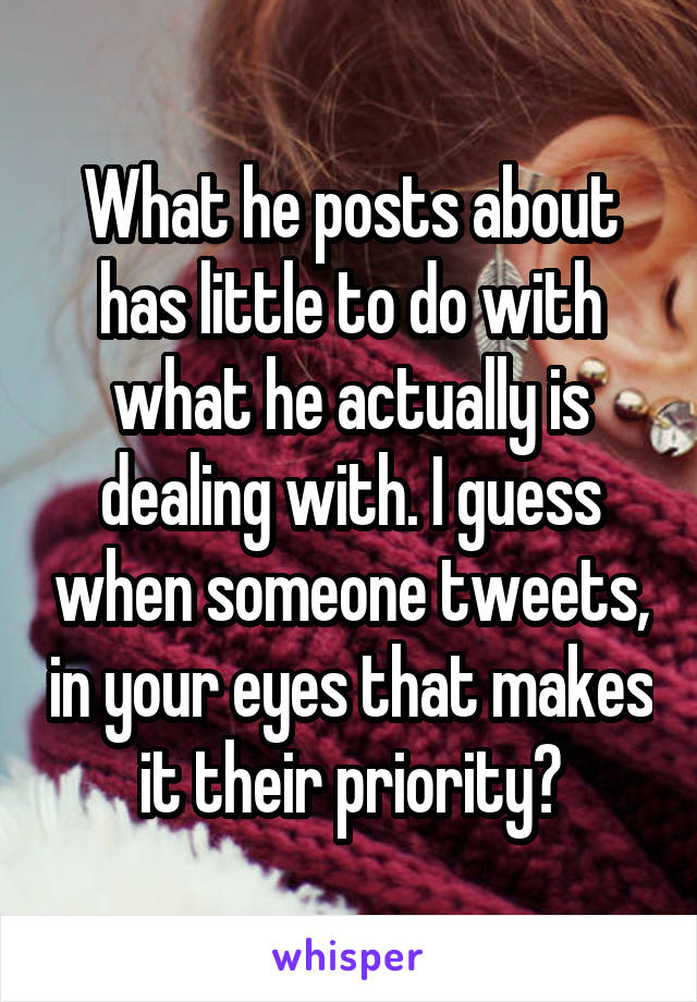 What he posts about has little to do with what he actually is dealing with. I guess when someone tweets, in your eyes that makes it their priority?