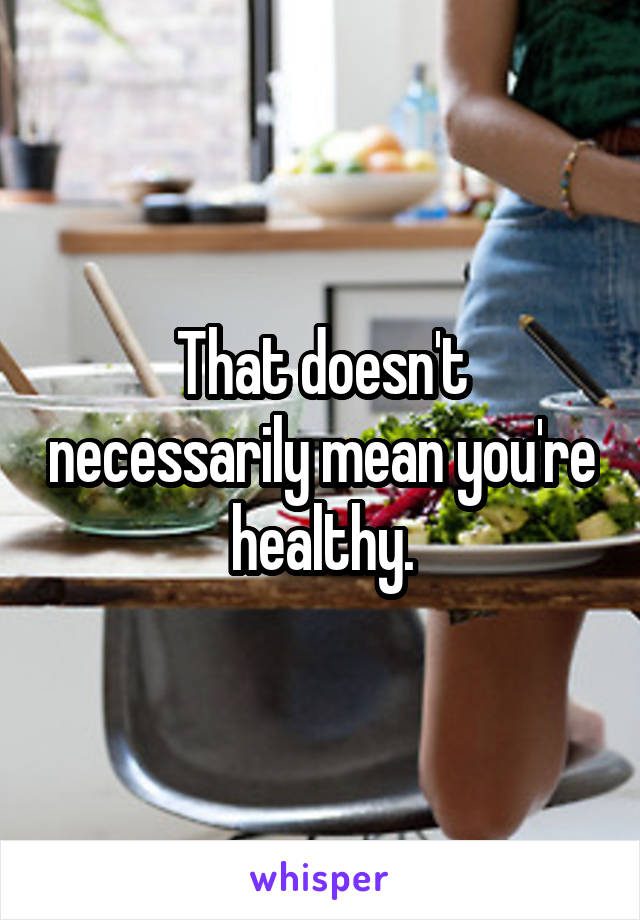 That doesn't necessarily mean you're healthy.