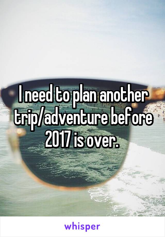 I need to plan another trip/adventure before 2017 is over. 