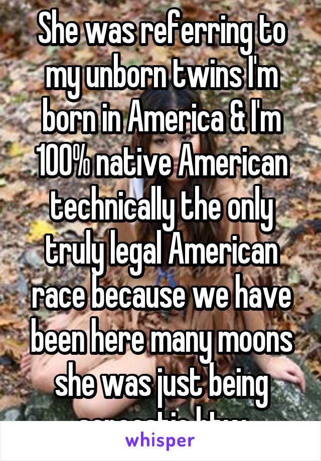 She was referring to my unborn twins I'm born in America & I'm 100% native American technically the only truly legal American race because we have been here many moons she was just being sarcastic btw