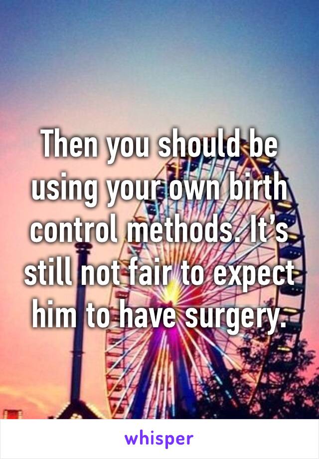 Then you should be using your own birth control methods. It’s still not fair to expect him to have surgery.