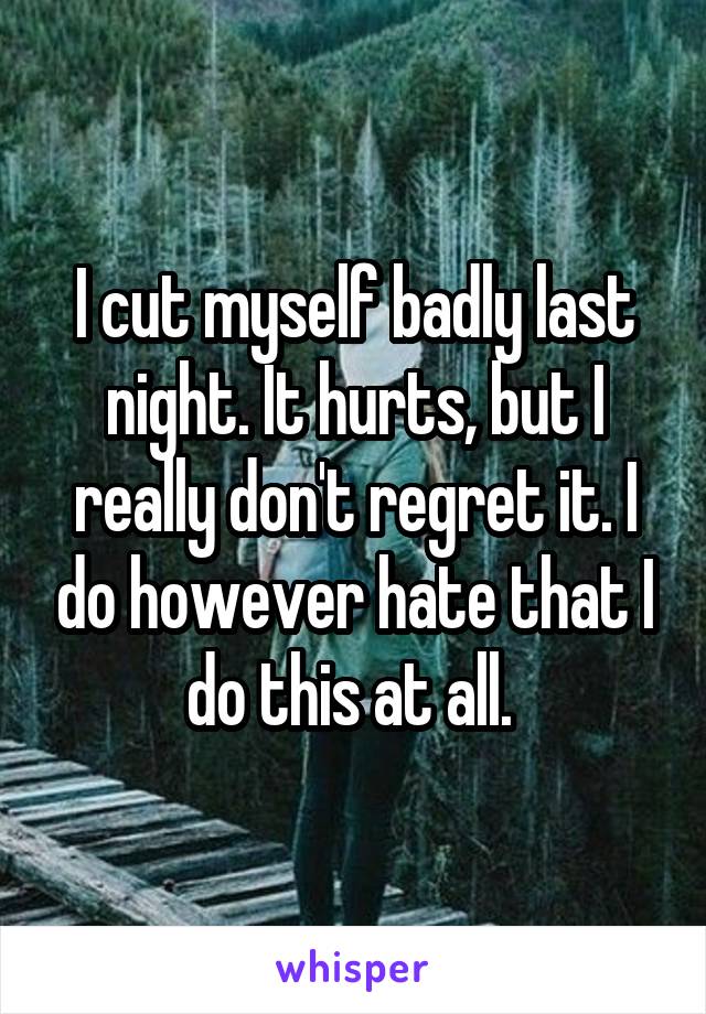 I cut myself badly last night. It hurts, but I really don't regret it. I do however hate that I do this at all. 