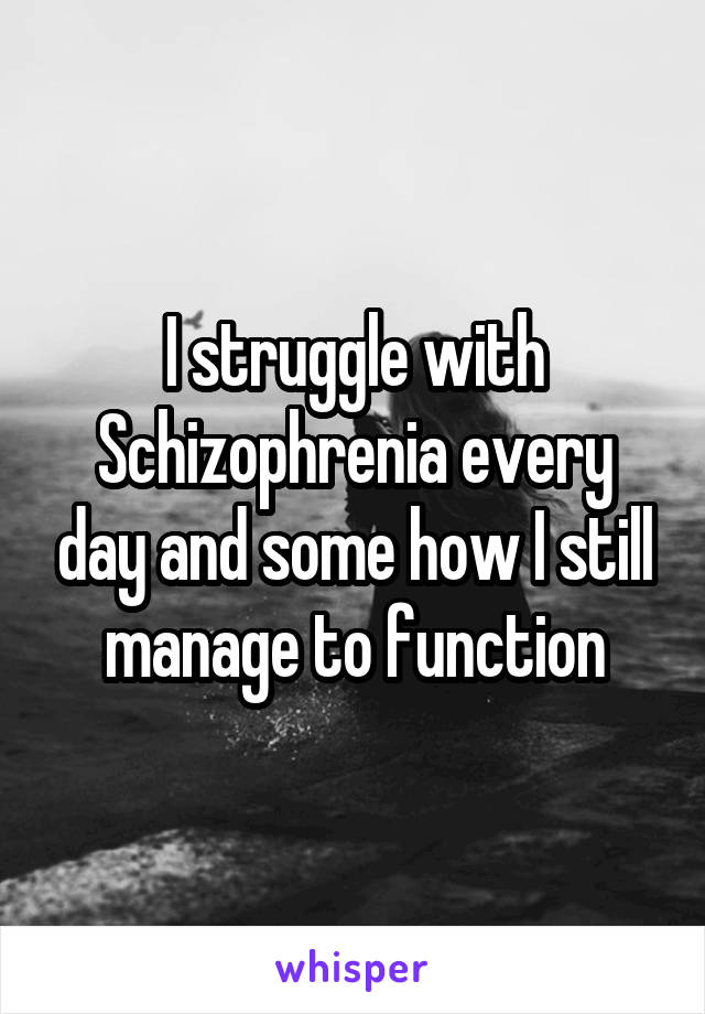 I struggle with Schizophrenia every day and some how I still manage to function