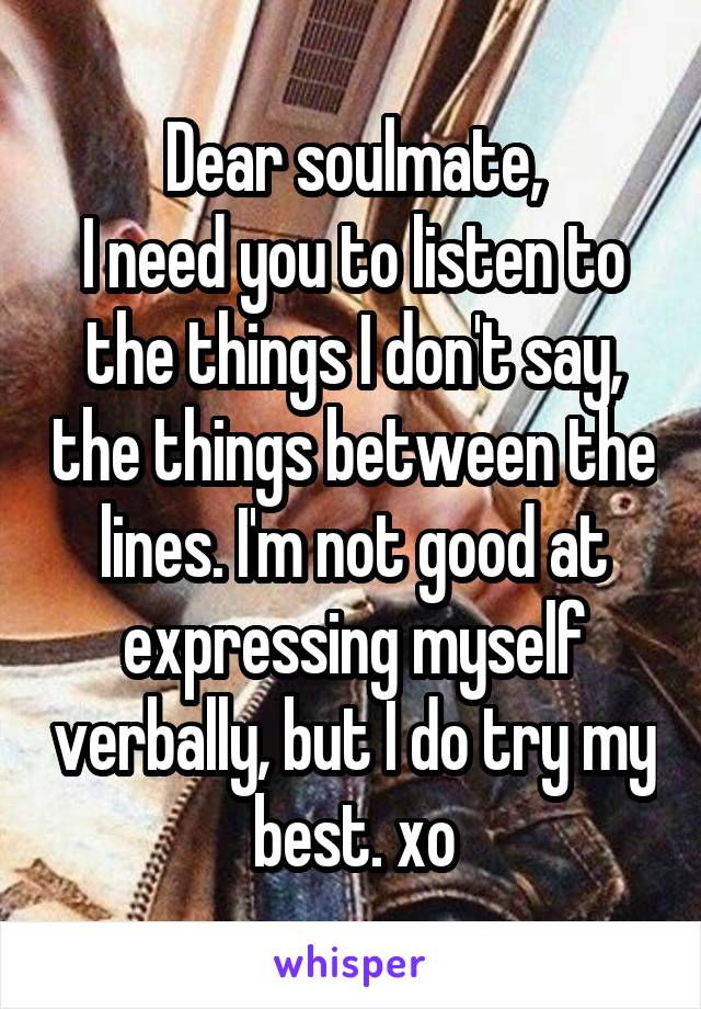 Dear soulmate,
I need you to listen to the things I don't say, the things between the lines. I'm not good at expressing myself verbally, but I do try my best. xo