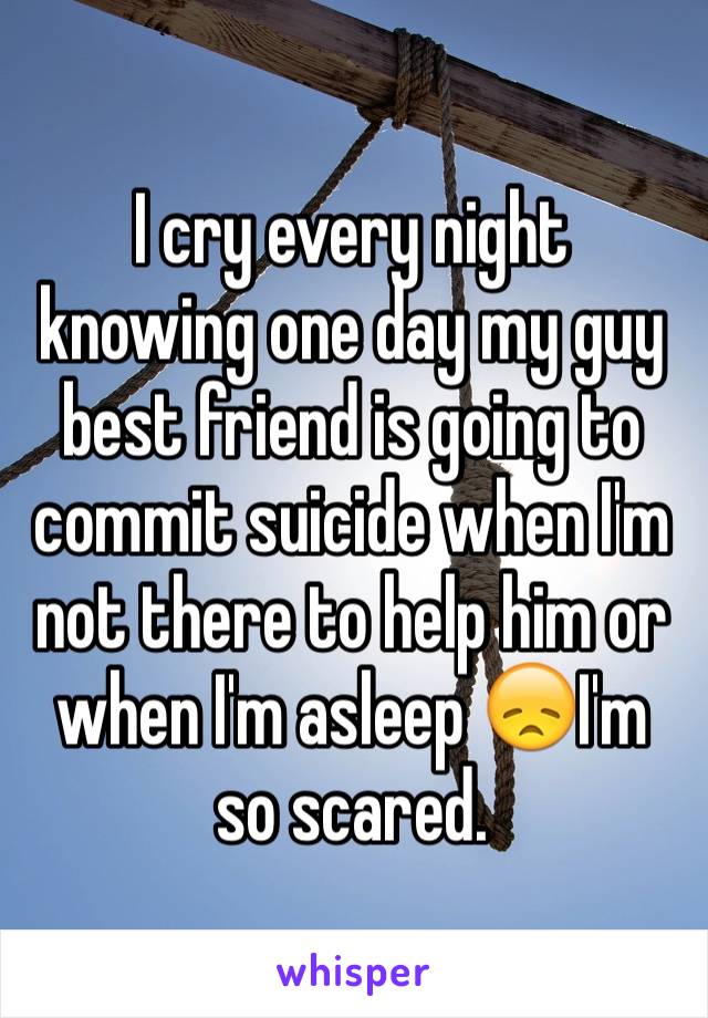 I cry every night knowing one day my guy best friend is going to commit suicide when I'm not there to help him or when I'm asleep 😞I'm so scared.  