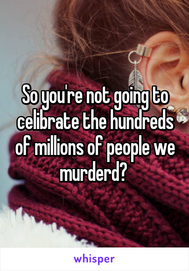 So you're not going to celibrate the hundreds of millions of people we murderd? 