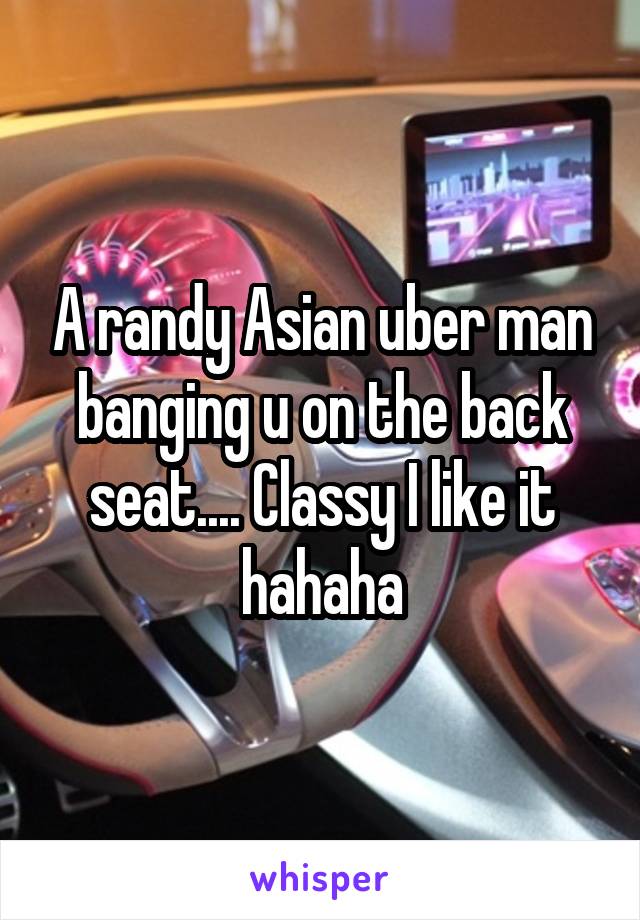 A randy Asian uber man banging u on the back seat.... Classy I like it hahaha