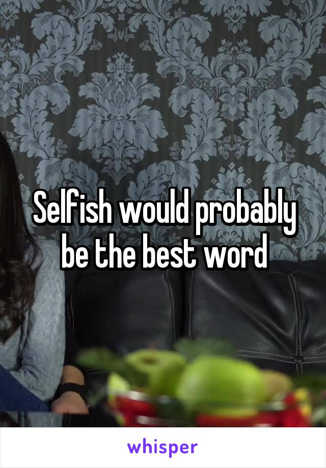 Selfish would probably
be the best word