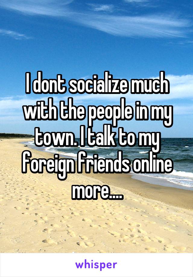 I dont socialize much with the people in my town. I talk to my foreign friends online more....
