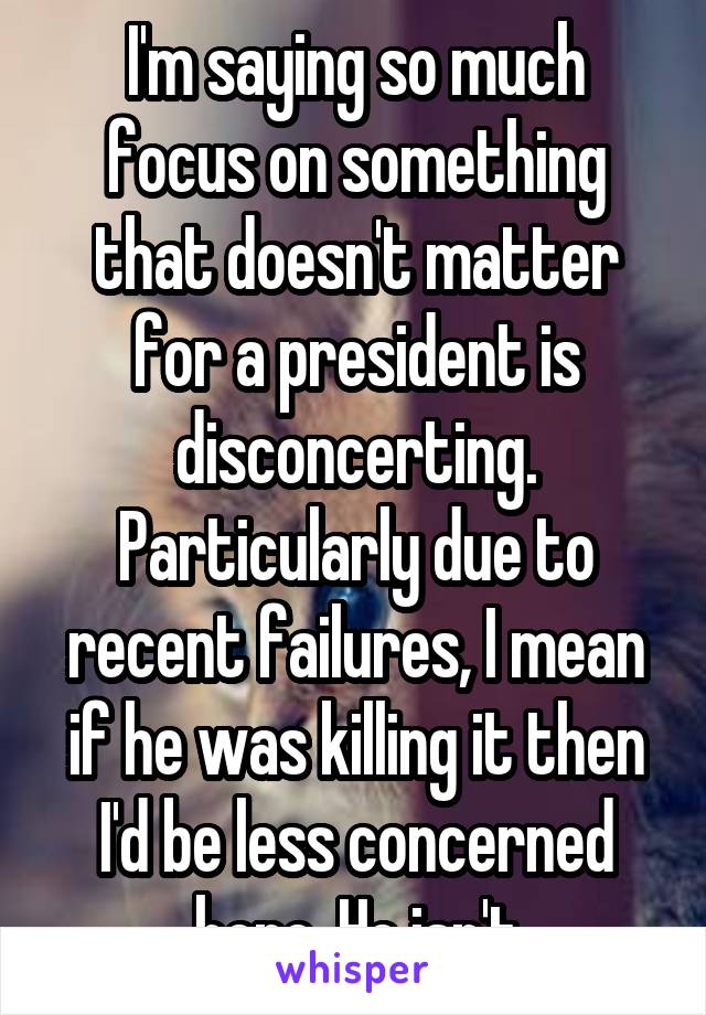 I'm saying so much focus on something that doesn't matter for a president is disconcerting. Particularly due to recent failures, I mean if he was killing it then I'd be less concerned here. He isn't