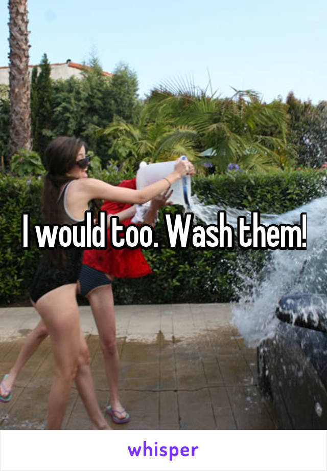 I would too. Wash them!