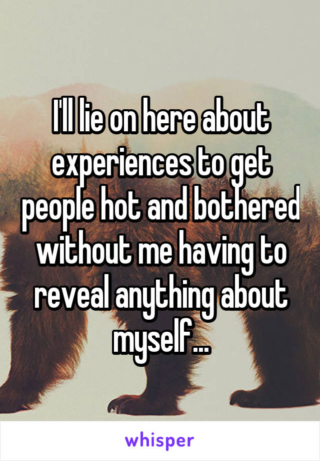 I'll lie on here about experiences to get people hot and bothered without me having to reveal anything about myself...