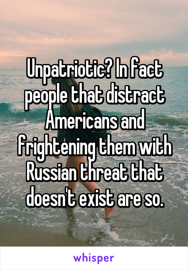 Unpatriotic? In fact people that distract Americans and frightening them with Russian threat that doesn't exist are so.