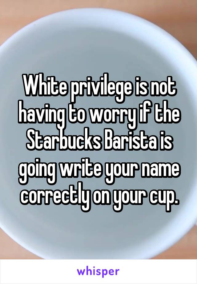 White privilege is not having to worry if the Starbucks Barista is going write your name correctly on your cup.