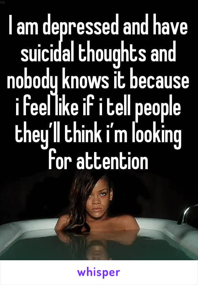 I am depressed and have suicidal thoughts and nobody knows it because i feel like if i tell people they’ll think i’m looking for attention