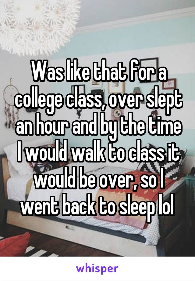 Was like that for a college class, over slept an hour and by the time I would walk to class it would be over, so I went back to sleep lol 