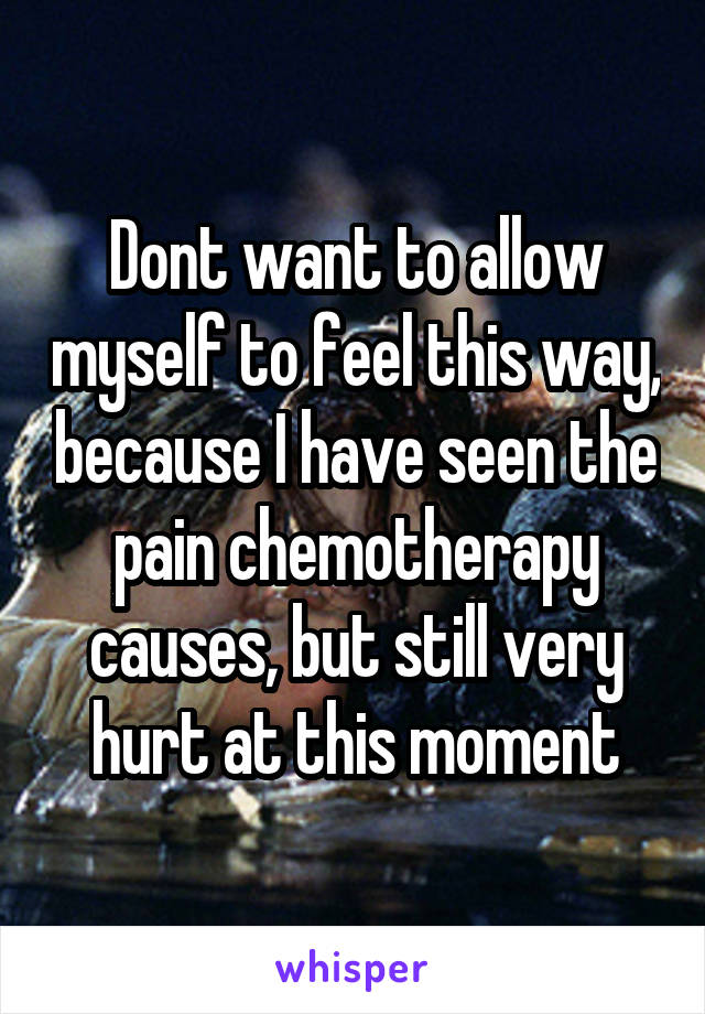 Dont want to allow myself to feel this way, because I have seen the pain chemotherapy causes, but still very hurt at this moment