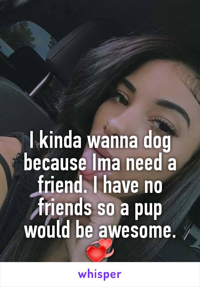 I kinda wanna dog because Ima need a friend. I have no friends so a pup would be awesome.💞