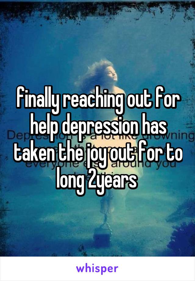 finally reaching out for help depression has taken the joy out for to long 2years 