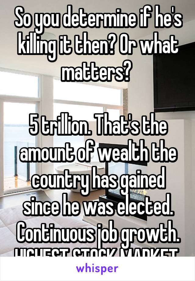 So you determine if he's killing it then? Or what matters? 

5 trillion. That's the amount of wealth the country has gained since he was elected. Continuous job growth. HIGHEST STOCK MARKET 